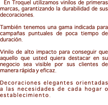 &nbsp;En Troquel utilizamos vinilos de primeras marcas, garantizando la durabilidad de sus decoraciones. También tenemos una gama indicada para campañas puntuales de poca tiempo de duración. Vinilo de alto impacto para conseguir que aquello que usted quiera destacar en su negocio sea visible por sus clientes de manera rápida y eficaz. Decoraciones elegantes orientadas a las necesidades de cada hogar o establecimiento. 
