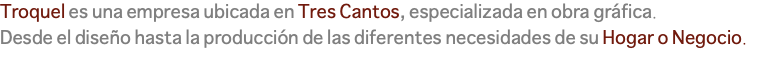 Troquel es una empresa ubicada en Tres Cantos, especializada en obra gráfica. Desde el diseño hasta la producción de las diferentes necesidades de su Hogar o Negocio.