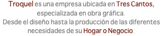 Troquel es una empresa ubicada en Tres Cantos, especializada en obra gráfica. Desde el diseño hasta la producción de las diferentes necesidades de su Hogar o Negocio.